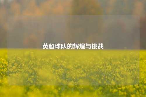 英超球队的辉煌与挑战