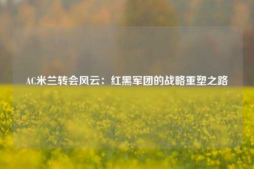 AC米兰转会风云：红黑军团的战略重塑之路