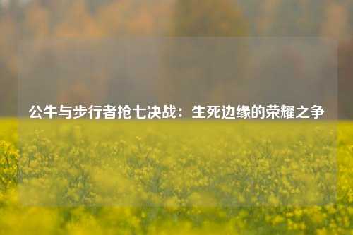 公牛与步行者抢七决战：生死边缘的荣耀之争