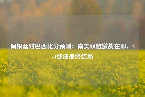 阿根廷对巴西比分预测：南美双雄激战在即，2-1或成最终结局