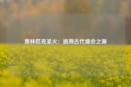 奥林匹克圣火：追溯古代盛会之源