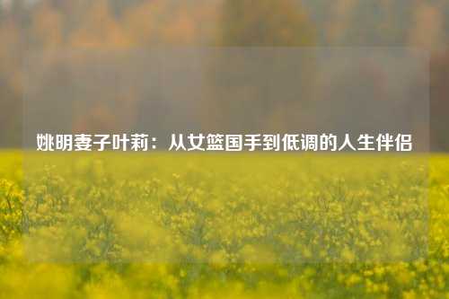 姚明妻子叶莉：从女篮国手到低调的人生伴侣