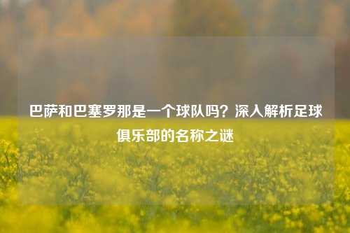 巴萨和巴塞罗那是一个球队吗？深入解析足球俱乐部的名称之谜