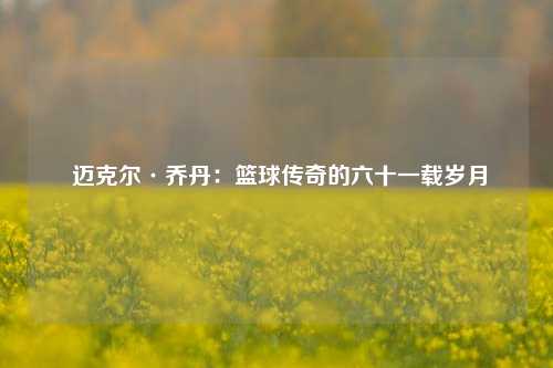 迈克尔·乔丹:篮球传奇的六十一载岁月