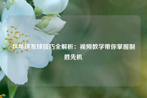 乒乓球发球技巧全解析：视频教学带你掌握制胜先机