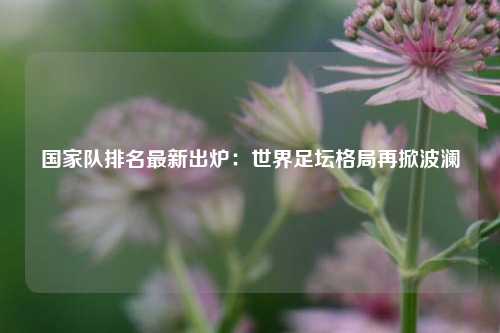 国家队排名最新出炉：世界足坛格局再掀波澜