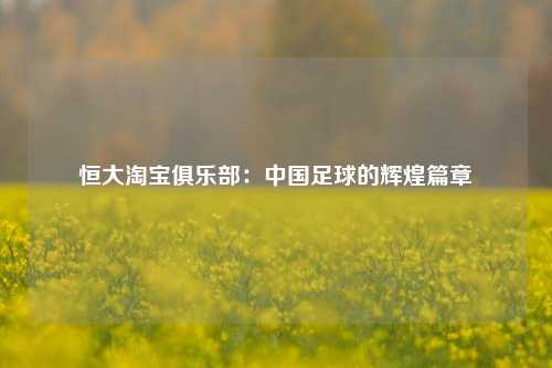 恒大淘宝俱乐部:中国足球的辉煌篇章