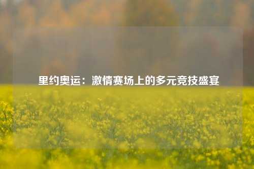 里约奥运:激情赛场上的多元竞技盛宴